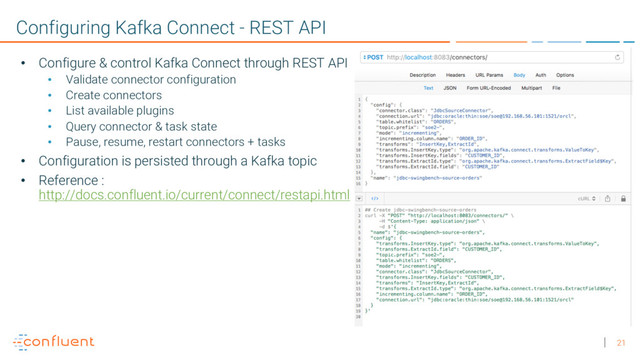21
Configuring Kafka Connect - REST API
• Configure & control Kafka Connect through REST API
• Validate connector configuration
• Create connectors
• List available plugins
• Query connector & task state
• Pause, resume, restart connectors + tasks
• Configuration is persisted through a Kafka topic
• Reference :
http://docs.confluent.io/current/connect/restapi.html
