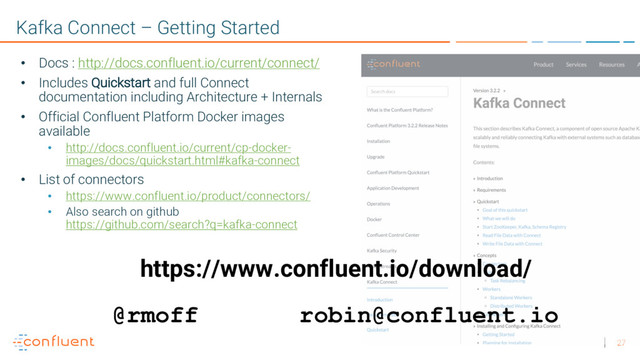 27
Kafka Connect – Getting Started
• Docs : http://docs.confluent.io/current/connect/
• Includes Quickstart and full Connect
documentation including Architecture + Internals
• Official Confluent Platform Docker images
available
• http://docs.confluent.io/current/cp-docker-
images/docs/quickstart.html#kafka-connect
• List of connectors
• https://www.confluent.io/product/connectors/
• Also search on github
https://github.com/search?q=kafka-connect
https://www.confluent.io/download/
@rmoff robin@confluent.io

