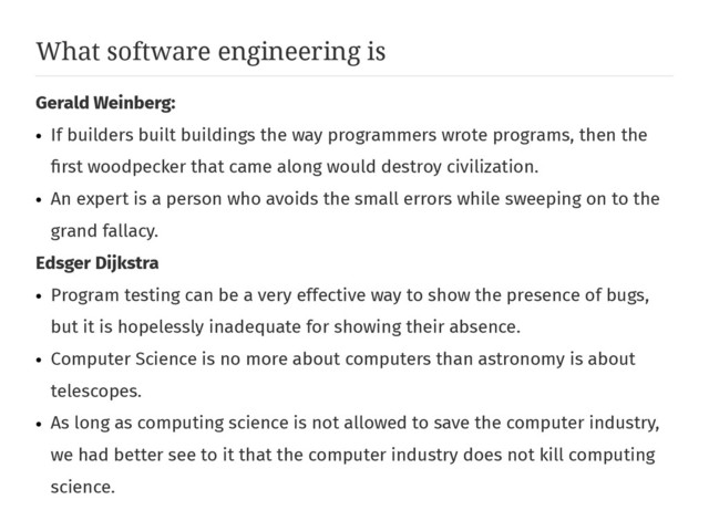 What software engineering is
Gerald Weinberg:
●
If builders built buildings the way programmers wrote programs, then the
first woodpecker that came along would destroy civilization.
●
An expert is a person who avoids the small errors while sweeping on to the
grand fallacy.
Edsger Dijkstra
●
Program testing can be a very effective way to show the presence of bugs,
but it is hopelessly inadequate for showing their absence.
●
Computer Science is no more about computers than astronomy is about
telescopes.
●
As long as computing science is not allowed to save the computer industry,
we had better see to it that the computer industry does not kill computing
science.

