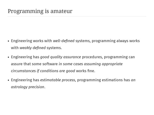 Programming is amateur
●
Engineering works with well-defined systems, programming always works
with weakly defined systems.
●
Engineering has good quality assurance procedures, programming can
assure that some software in some cases assuming appropriate
circumstances if conditions are good works fine.
●
Engineering has estimatable process, programming estimations has an
astrology precision.
