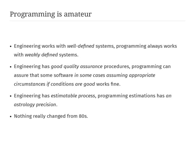 Programming is amateur
●
Engineering works with well-defined systems, programming always works
with weakly defined systems.
●
Engineering has good quality assurance procedures, programming can
assure that some software in some cases assuming appropriate
circumstances if conditions are good works fine.
●
Engineering has estimatable process, programming estimations has an
astrology precision.
●
Nothing really changed from 80s.
