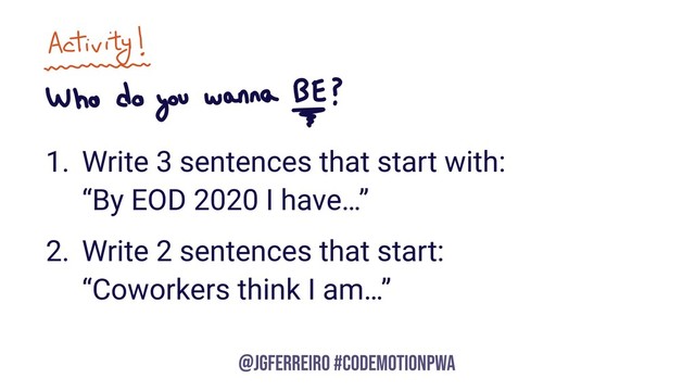@JGFERREIRO
@JGFERREIRO #CODEMOTIONPWA
1. Write 3 sentences that start with: 
“By EOD 2020 I have…”
2. Write 2 sentences that start: 
“Coworkers think I am…”
