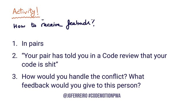 @JGFERREIRO
@JGFERREIRO #CODEMOTIONPWA
1. In pairs
2. “Your pair has told you in a Code review that your
code is shit”
3. How would you handle the conﬂict? What
feedback would you give to this person?
