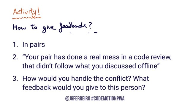 @JGFERREIRO
@JGFERREIRO #CODEMOTIONPWA
1. In pairs
2. “Your pair has done a real mess in a code review,
that didn’t follow what you discussed ofﬂine”
3. How would you handle the conﬂict? What
feedback would you give to this person?
