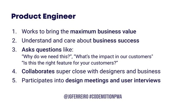 @JGFERREIRO
@JGFERREIRO #codemotionpwa
Product Engineer
1. Works to bring the maximum business value
2. Understand and care about business success
3. Asks questions like:  
“Why do we need this?”, “What’s the impact in our customers" 
“Is this the right feature for your customers?”
4. Collaborates super close with designers and business
5. Participates into design meetings and user interviews
