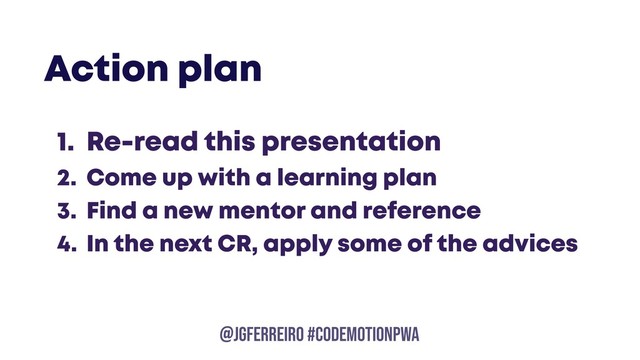 @JGFERREIRO
@JGFERREIRO #CODEMOTIONPWA
1. Re-read this presentation
2. Come up with a learning plan
3. Find a new mentor and reference
4. In the next CR, apply some of the advices
Action plan
