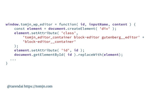 @tarendai https://tomjn.com
window.tomjn_wp_editor = function( id, inputName, content ) {
const element = document.createElement( 'div' );
element.setAttribute( 'class',
'tomjn_editor_container block-editor gutenberg__editor' +
'block-editor__container'
);
element.setAttribute( 'id', id );
document.getElementById( id ).replaceWith(element);
...
}
