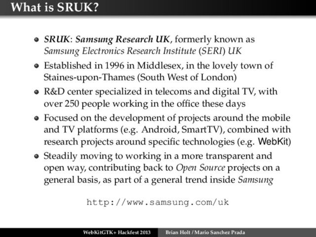 What is SRUK?
SRUK: Samsung Research UK, formerly known as
Samsung Electronics Research Institute (SERI) UK
Established in 1996 in Middlesex, in the lovely town of
Staines-upon-Thames (South West of London)
R&D center specialized in telecoms and digital TV, with
over 250 people working in the ofﬁce these days
Focused on the development of projects around the mobile
and TV platforms (e.g. Android, SmartTV), combined with
research projects around speciﬁc technologies (e.g. WebKit)
Steadily moving to working in a more transparent and
open way, contributing back to Open Source projects on a
general basis, as part of a general trend inside Samsung
http://www.samsung.com/uk
WebKitGTK+ Hackfest 2013 Brian Holt / Mario Sanchez Prada
