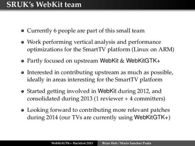 SRUK’s WebKit team
Currently 6 people are part of this small team
Work performing vertical analysis and performance
optimizations for the SmartTV platform (Linux on ARM)
Partly focused on upstream WebKit & WebKitGTK+
Interested in contributing upstream as much as possible,
ideally in areas interesting for the SmartTV platform
Started getting involved in WebKit during 2012, and
consolidated during 2013 (1 reviewer + 4 committers)
Looking forward to contributing more relevant patches
during 2014 (our TVs are currently using WebKitGTK+)
WebKitGTK+ Hackfest 2013 Brian Holt / Mario Sanchez Prada
