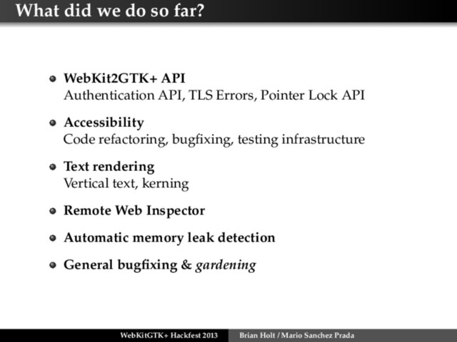 What did we do so far?
WebKit2GTK+ API
Authentication API, TLS Errors, Pointer Lock API
Accessibility
Code refactoring, bugﬁxing, testing infrastructure
Text rendering
Vertical text, kerning
Remote Web Inspector
Automatic memory leak detection
General bugﬁxing & gardening
WebKitGTK+ Hackfest 2013 Brian Holt / Mario Sanchez Prada
