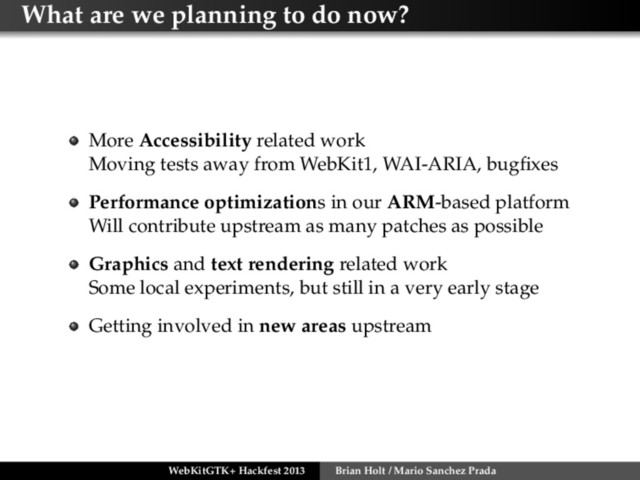 What are we planning to do now?
More Accessibility related work
Moving tests away from WebKit1, WAI-ARIA, bugﬁxes
Performance optimizations in our ARM-based platform
Will contribute upstream as many patches as possible
Graphics and text rendering related work
Some local experiments, but still in a very early stage
Getting involved in new areas upstream
WebKitGTK+ Hackfest 2013 Brian Holt / Mario Sanchez Prada
