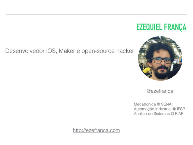 EZEQUIEL FRANÇA
Desenvolvedor iOS, Maker e open-source hacker
@ezefranca
http://ezefranca.com
Mecatrônica @ SENAI
Automação Industrial @ IFSP
Analise de Sistemas @ FIAP
