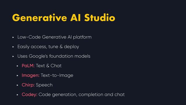 Generative AI Studio
‣ Low-Code Generative AI platform


‣ Easily access, tune & deploy


‣ Uses Google's foundation models


‣ PaLM: Text & Chat


‣ Imagen: Text-to-Image


‣ Chirp: Speech


‣ Codey: Code generation, completion and chat
