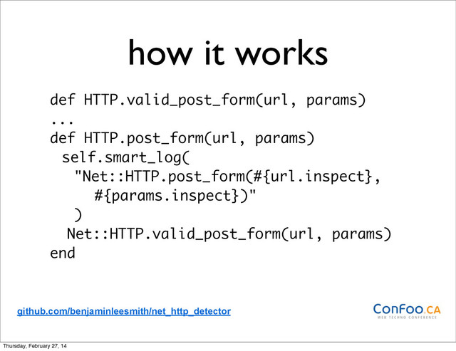 how it works
def HTTP.valid_post_form(url, params)
...
def HTTP.post_form(url, params)
self.smart_log(
"Net::HTTP.post_form(#{url.inspect},
#{params.inspect})"
)
Net::HTTP.valid_post_form(url, params)
end
github.com/benjaminleesmith/net_http_detector
Thursday, February 27, 14
