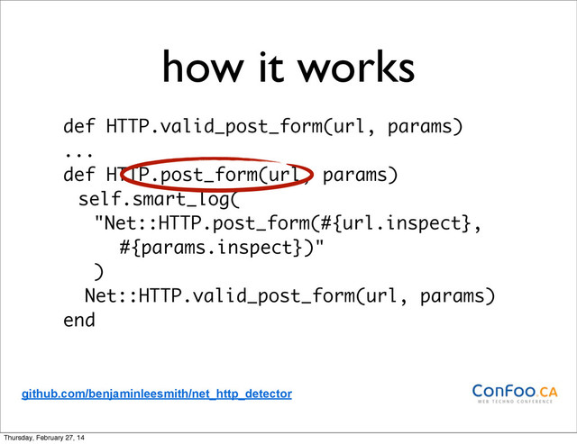 how it works
def HTTP.valid_post_form(url, params)
...
def HTTP.post_form(url, params)
self.smart_log(
"Net::HTTP.post_form(#{url.inspect},
#{params.inspect})"
)
Net::HTTP.valid_post_form(url, params)
end
github.com/benjaminleesmith/net_http_detector
Thursday, February 27, 14
