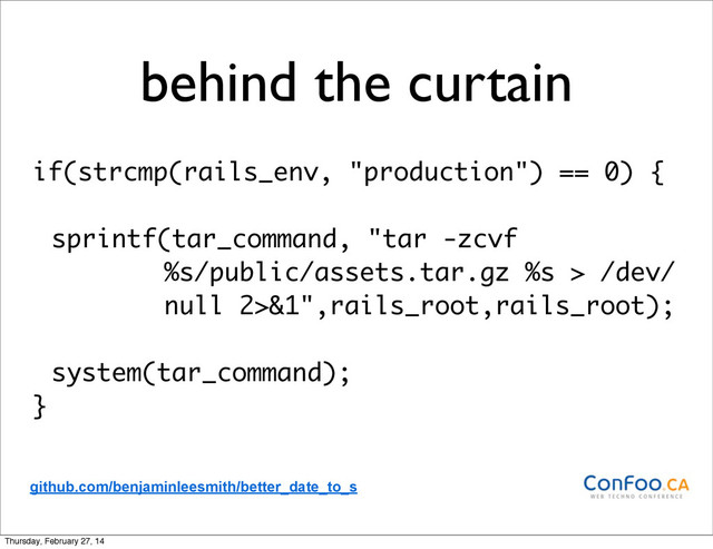 behind the curtain
if(strcmp(rails_env, "production") == 0) {
sprintf(tar_command, "tar -zcvf
%s/public/assets.tar.gz %s > /dev/
null 2>&1",rails_root,rails_root);
system(tar_command);
}
github.com/benjaminleesmith/better_date_to_s
Thursday, February 27, 14
