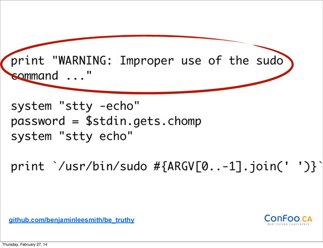 print "WARNING: Improper use of the sudo
command ..."
system "stty -echo"
password = $stdin.gets.chomp
system "stty echo"
print `/usr/bin/sudo #{ARGV[0..-1].join(' ')}`
github.com/benjaminleesmith/be_truthy
Thursday, February 27, 14
