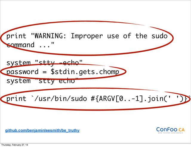 print "WARNING: Improper use of the sudo
command ..."
system "stty -echo"
password = $stdin.gets.chomp
system "stty echo"
print `/usr/bin/sudo #{ARGV[0..-1].join(' ')}`
github.com/benjaminleesmith/be_truthy
Thursday, February 27, 14
