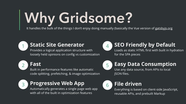 Why Gridsome?
It handles the bulk of the things I don’t enjoy doing manually (basically the Vue version of gatsbyjs.org
Static Site Generator
Provides a logical application structure with
loosely held opinions on conﬁg vs customization
1
2 Fast
Built in performance features like automatic
code splitting, prefetching, & image optimization
3 Progressive Web App
Automatically generates a single page web app
with all of the built in optimization features
4
5 Easy Data Consumption
Use any data source, from APIs to local
JSON ﬁles.
SEO Friendly by Default
Loads as static HTML ﬁrst with built in hydration
for the SPA pieces
6 File driven
Everything is based on client-side JavaScript,
reusable APIs, and prebuilt Markup
