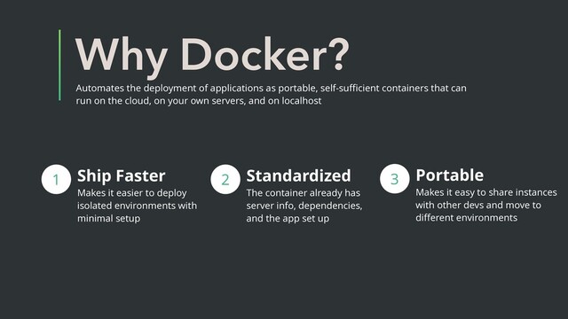 Why Docker?
Ship Faster
Makes it easier to deploy
isolated environments with
minimal setup
1 2 Standardized
The container already has
server info, dependencies,
and the app set up
3 Portable
Makes it easy to share instances
with other devs and move to
diﬀerent environments
Automates the deployment of applications as portable, self-suﬃcient containers that can
run on the cloud, on your own servers, and on localhost
