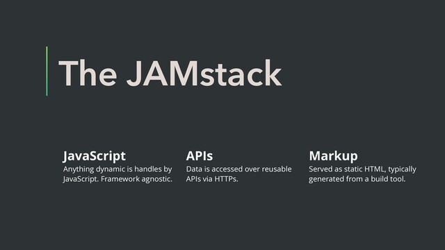 The JAMstack
JavaScript
Anything dynamic is handles by
JavaScript. Framework agnostic.
APIs
Data is accessed over reusable
APIs via HTTPs.
Markup
Served as static HTML, typically
generated from a build tool.

