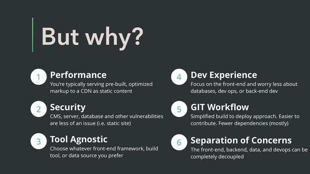 But why?
Performance
You’re typically serving pre-built, optimized
markup to a CDN as static content
1
2 Security
CMS, server, database and other vulnerabilities
are less of an issue (i.e. static site)
3 Tool Agnostic
Choose whatever front-end framework, build
tool, or data source you prefer
4
5 GIT Workﬂow
Simpliﬁed build to deploy approach. Easier to
contribute. Fewer dependencies (mostly)
Dev Experience
Focus on the front-end and worry less about
databases, dev ops, or back-end dev
6 Separation of Concerns
The front-end, backend, data, and devops can be
completely decoupled
