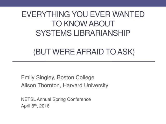 EVERYTHING YOU EVER WANTED
TO KNOW ABOUT
SYSTEMS LIBRARIANSHIP
(BUT WERE AFRAID TO ASK)
Emily Singley, Boston College
Alison Thornton, Harvard University
NETSL Annual Spring Conference
April 8th, 2016
