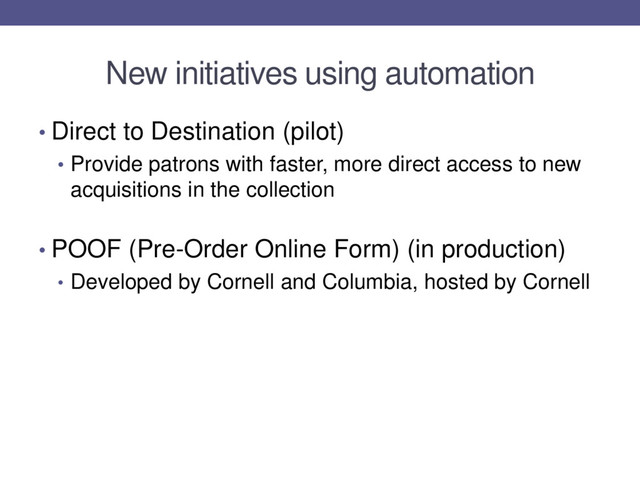 New initiatives using automation
• Direct to Destination (pilot)
• Provide patrons with faster, more direct access to new
acquisitions in the collection
• POOF (Pre-Order Online Form) (in production)
• Developed by Cornell and Columbia, hosted by Cornell
