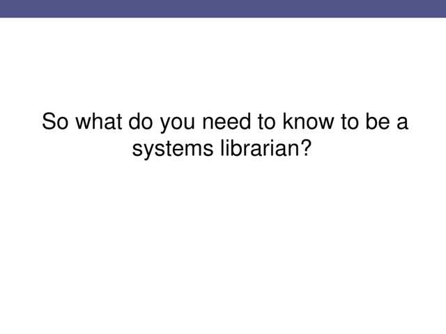 So what do you need to know to be a
systems librarian?
