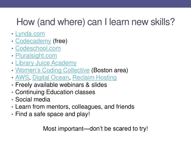 How (and where) can I learn new skills?
• Lynda.com
• Codecademy (free)
• Codeschool.com
• Pluralsight.com
• Library Juice Academy
• Women’s Coding Collective (Boston area)
• AWS, Digital Ocean, Reclaim Hosting
• Freely available webinars & slides
• Continuing Education classes
• Social media
• Learn from mentors, colleagues, and friends
• Find a safe space and play!
Most important—don’t be scared to try!
