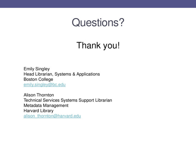 Questions?
Thank you!
Emily Singley
Head Librarian, Systems & Applications
Boston College
emily.singley@bc.edu
Alison Thornton
Technical Services Systems Support Librarian
Metadata Management
Harvard Library
alison_thornton@harvard.edu
