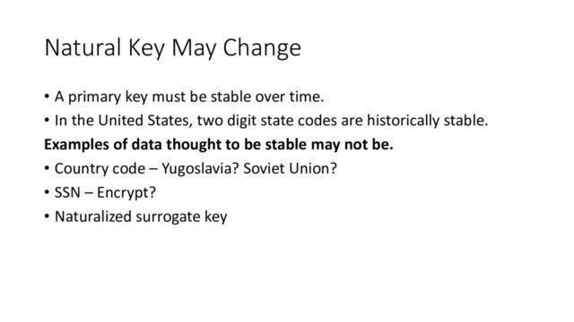 Natural Key May Change
• A primary key must be stable over time.
• In the United States, two digit state codes are historically stable.
Examples of data thought to be stable may not be.
• Country code – Yugoslavia? Soviet Union?
• SSN – Encrypt?
• Naturalized surrogate key
