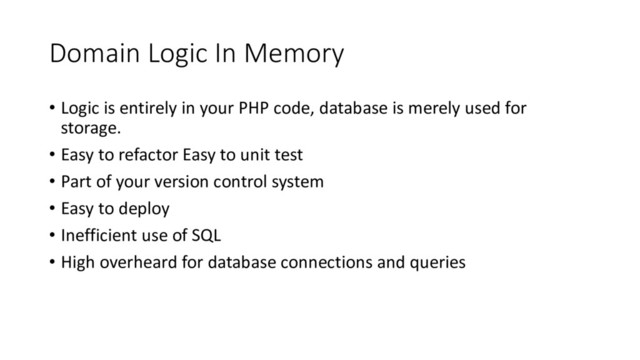 Domain Logic In Memory
• Logic is entirely in your PHP code, database is merely used for
storage.
• Easy to refactor Easy to unit test
• Part of your version control system
• Easy to deploy
• Inefficient use of SQL
• High overheard for database connections and queries
