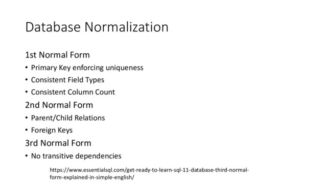 Database Normalization
1st Normal Form
• Primary Key enforcing uniqueness
• Consistent Field Types
• Consistent Column Count
2nd Normal Form
• Parent/Child Relations
• Foreign Keys
3rd Normal Form
• No transitive dependencies
https://www.essentialsql.com/get-ready-to-learn-sql-11-database-third-normal-
form-explained-in-simple-english/

