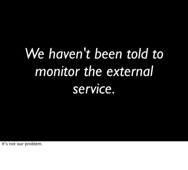 We haven't been told to
monitor the external
service.
It’s not our problem.
