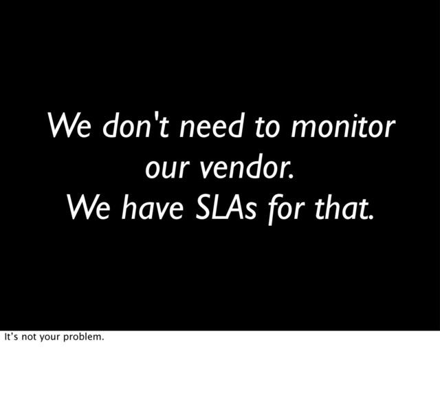 We don't need to monitor
our vendor.
We have SLAs for that.
It’s not your problem.
