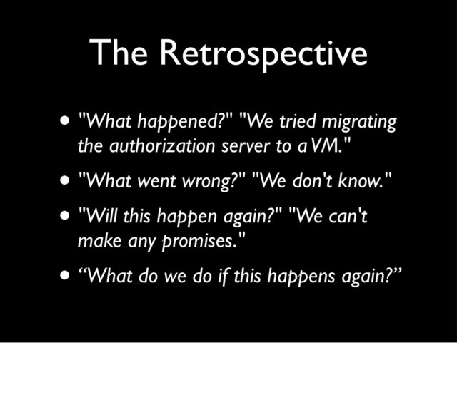 The Retrospective
• "What happened?" "We tried migrating
the authorization server to a VM."
• "What went wrong?" "We don't know."
• "Will this happen again?" "We can't
make any promises."
• “What do we do if this happens again?”

