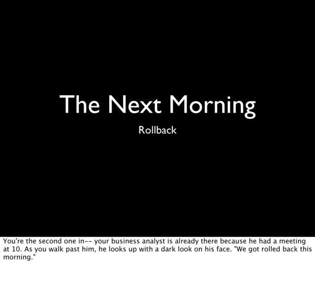 The Next Morning
Rollback
You're the second one in-- your business analyst is already there because he had a meeting
at 10. As you walk past him, he looks up with a dark look on his face. "We got rolled back this
morning."
