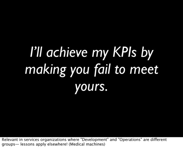 I’ll achieve my KPIs by
making you fail to meet
yours.
Relevant in services organizations where "Development" and "Operations" are different
groups— lessons apply elsewhere! (Medical machines)
