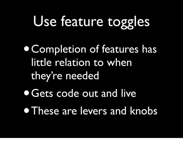 Use feature toggles
•Completion of features has
little relation to when
they’re needed
•Gets code out and live
•These are levers and knobs
