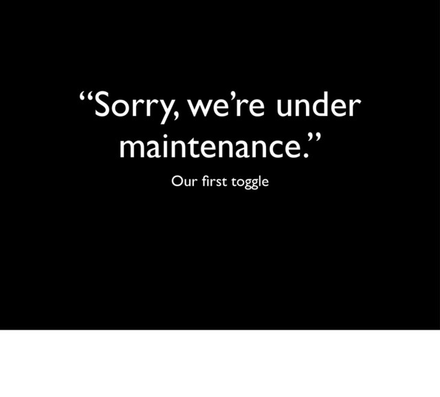 “Sorry, we’re under
maintenance.”
Our ﬁrst toggle

