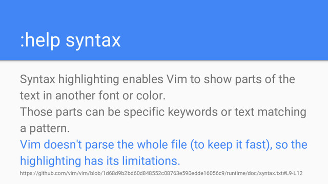 :help syntax
Syntax highlighting enables Vim to show parts of the
text in another font or color.
Those parts can be specific keywords or text matching
a pattern.
Vim doesn't parse the whole file (to keep it fast), so the
highlighting has its limitations.
https://github.com/vim/vim/blob/1d68d9b2bd60d848552c08763e590edde16056c9/runtime/doc/syntax.txt#L9-L12
