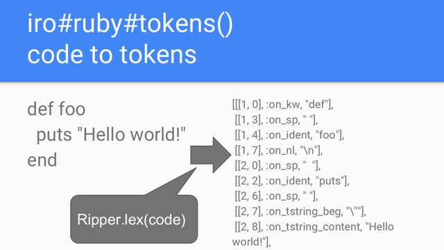iro#ruby#tokens()
code to tokens
def foo
puts "Hello world!"
end
[[[1, 0], :on_kw, "def"],
[[1, 3], :on_sp, " "],
[[1, 4], :on_ident, "foo"],
[[1, 7], :on_nl, "\n"],
[[2, 0], :on_sp, " "],
[[2, 2], :on_ident, "puts"],
[[2, 6], :on_sp, " "],
[[2, 7], :on_tstring_beg, "\""],
[[2, 8], :on_tstring_content, "Hello
world!"],
Ripper.lex(code)
