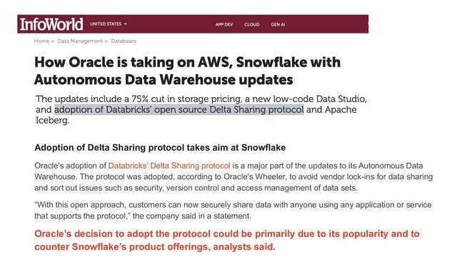 Adoption of Delta Sharing protocol takes aim at Snowflake
Oracle's adoption of Databricks’ Delta Sharing protocol is a major part of the updates to its Autonomous Data
Warehouse. The protocol was adopted, according to Oracle's Wheeler, to avoid vendor lock-ins for data sharing
and sort out issues such as security, version control and access management of data sets.
“With this open approach, customers can now securely share data with anyone using any application or service
that supports the protocol,” the company said in a statement.
Oracle’s decision to adopt the protocol could be primarily due to its popularity and to
counter Snowflake’s product offerings, analysts said.
