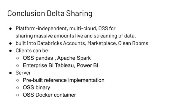 Conclusion Delta Sharing
● Platform-independent, multi-cloud, OSS for
sharing massive amounts live and streaming of data.
● built into Databricks Accounts, Marketplace, Clean Rooms
● Clients can be:
○ OSS pandas , Apache Spark
○ Enterprise BI Tableau, Power BI.
● Server
○ Pre-built reference implementation
○ OSS binary
○ OSS Docker container
