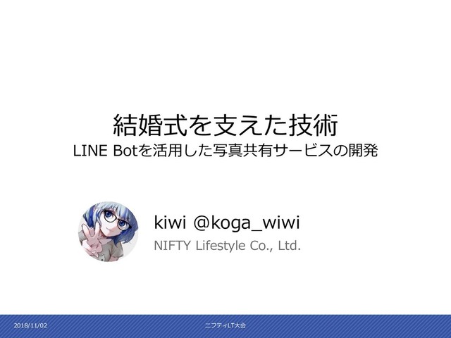 kiwi @koga_wiwi
NIFTY Lifestyle Co., Ltd.
結婚式を支えた技術
LINE Botを活用した写真共有サービスの開発
2018/11/02 ニフティLT大会
