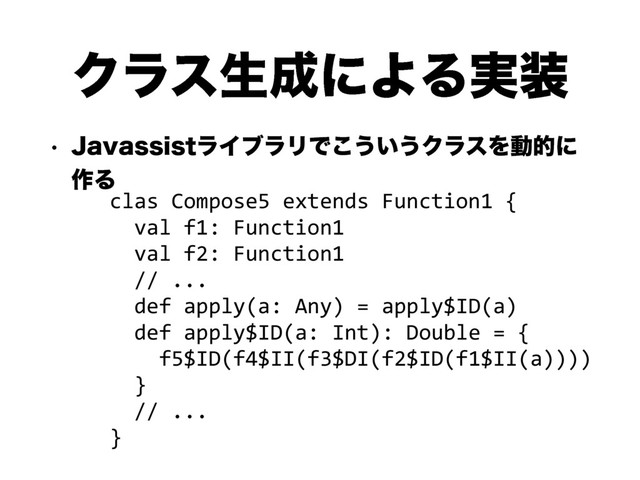 Ϋϥεੜ੒ʹΑΔ࣮૷
w +BWBTTJTUϥΠϒϥϦͰ͜͏͍͏ΫϥεΛಈతʹ
࡞Δ
clas Compose5 extends Function1 {
val f1: Function1
val f2: Function1
// ...
def apply(a: Any) = apply$ID(a)
def apply$ID(a: Int): Double = {
f5$ID(f4$II(f3$DI(f2$ID(f1$II(a))))
}
// ...
}
