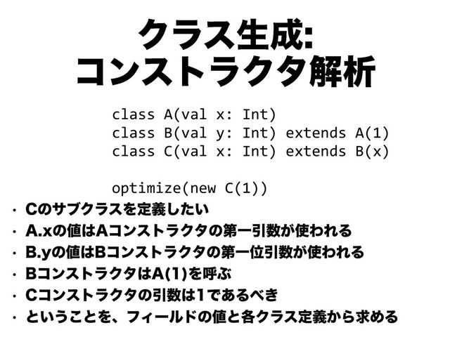 Ϋϥεੜ੒
ίϯετϥΫλղੳ
w $ͷαϒΫϥεΛఆ͍ٛͨ͠
w "Yͷ஋͸"ίϯετϥΫλͷୈҰҾ਺͕࢖ΘΕΔ
w #Zͷ஋͸#ίϯετϥΫλͷୈҰҐҾ਺͕࢖ΘΕΔ
w #ίϯετϥΫλ͸" 
ΛݺͿ
w $ίϯετϥΫλͷҾ਺͸Ͱ͋Δ΂͖
w ͱ͍͏͜ͱΛɺϑΟʔϧυͷ஋ͱ֤Ϋϥεఆ͔ٛΒٻΊΔ
class A(val x: Int)
class B(val y: Int) extends A(1)
class C(val x: Int) extends B(x)
!
optimize(new C(1))
