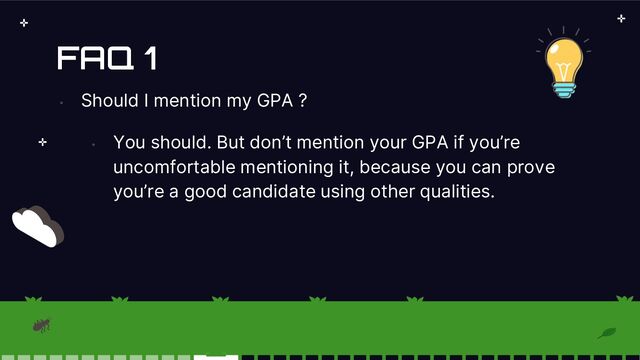FAQ 1
•
Should I mention my GPA ?
•
You should. But don’t mention your GPA if you’re
uncomfortable mentioning it, because you can prove
you’re a good candidate using other qualities.
